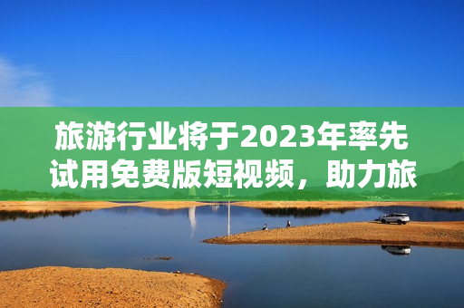 旅游行业将于2023年率先试用免费版短视频，助力旅行体验