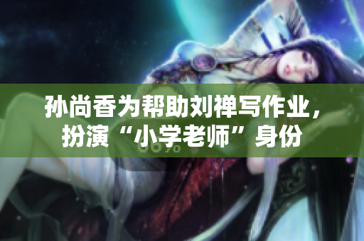 孙尚香为帮助刘禅写作业，扮演“小学老师”身份