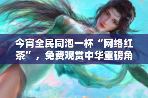 今宵全民同泡一杯“网络红茶”，免费观赏中华重磅角色大片！