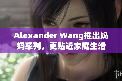 Alexander Wang推出妈妈系列，更贴近家庭生活