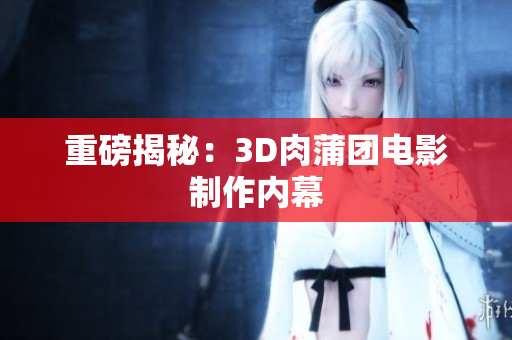 重磅揭秘：3D肉蒲团电影制作内幕