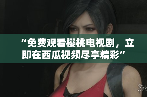 “免费观看樱桃电视剧，立即在西瓜视频尽享精彩”