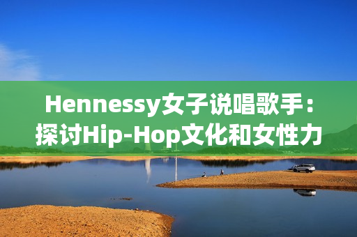 Hennessy女子说唱歌手：探讨Hip-Hop文化和女性力量的代表
