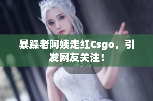 暴躁老阿姨走红Csgo，引发网友关注！