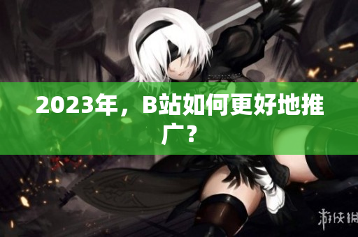 2023年，B站如何更好地推广？