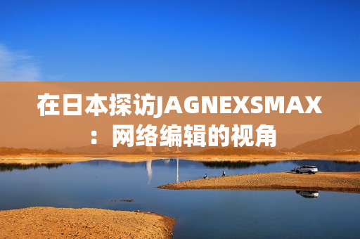 在日本探访JAGNEXSMAX：网络编辑的视角