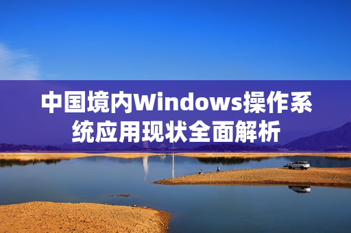 中国境内Windows操作系统应用现状全面解析