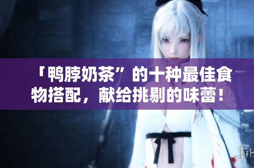 「鸭脖奶茶”的十种最佳食物搭配，献给挑剔的味蕾！