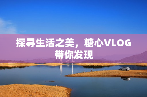 探寻生活之美，糖心VLOG带你发现
