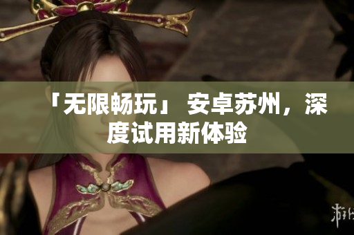 「无限畅玩」 安卓苏州，深度试用新体验