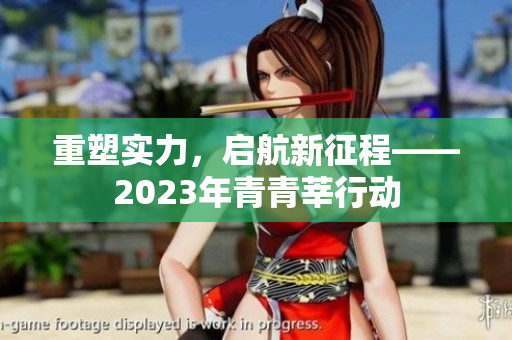 重塑实力，启航新征程——2023年青青莘行动