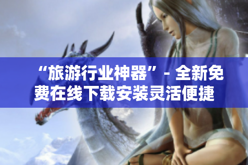 “旅游行业神器”- 全新免费在线下载安装灵活便捷