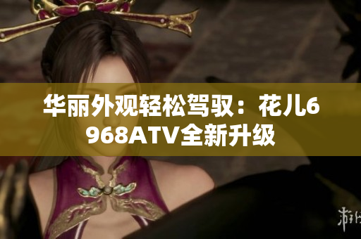 华丽外观轻松驾驭：花儿6968ATV全新升级