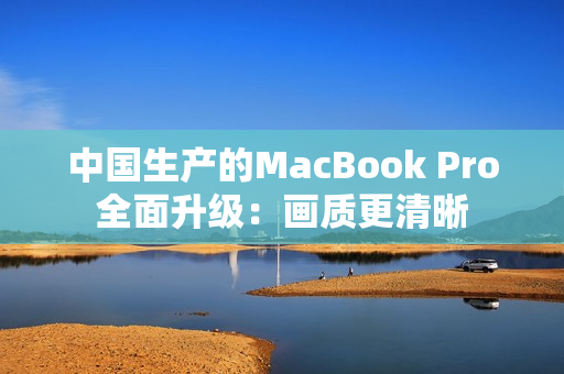 中国生产的MacBook Pro全面升级：画质更清晰