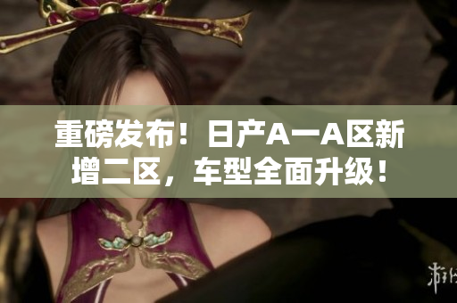 重磅发布！日产A一A区新增二区，车型全面升级！