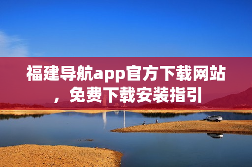 福建导航app官方下载网站，免费下载安装指引
