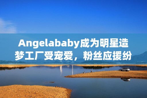 Angelababy成为明星造梦工厂受宠爱，粉丝应援纷至沓来
