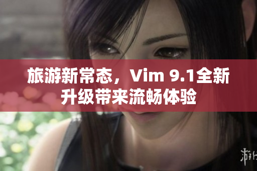 旅游新常态，Vim 9.1全新升级带来流畅体验