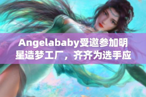 Angelababy受邀参加明星造梦工厂，齐齐为选手应援