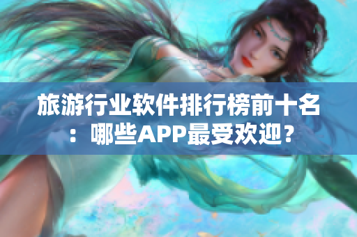 旅游行业软件排行榜前十名：哪些APP最受欢迎？