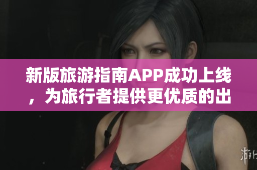 新版旅游指南APP成功上线，为旅行者提供更优质的出游体验