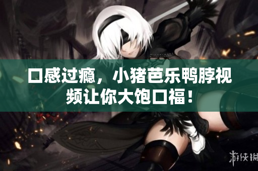 口感过瘾，小猪芭乐鸭脖视频让你大饱口福！