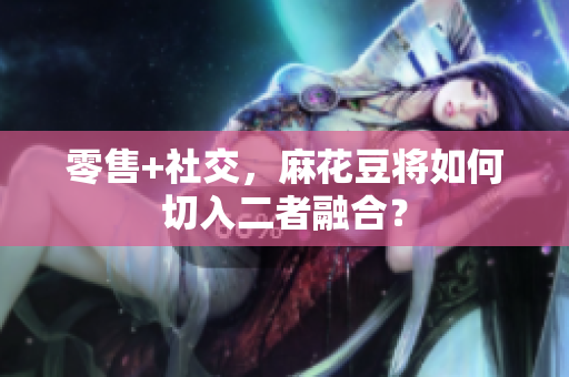 零售+社交，麻花豆将如何切入二者融合？