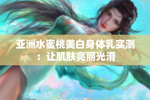 亚洲水蜜桃美白身体乳实测：让肌肤亮丽光滑