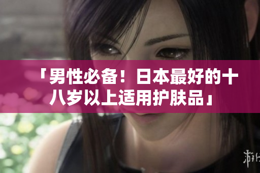 「男性必备！日本最好的十八岁以上适用护肤品」