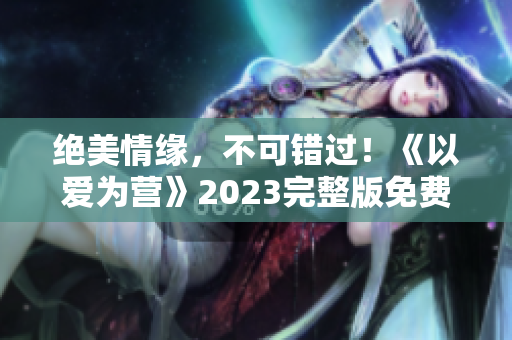 绝美情缘，不可错过！《以爱为营》2023完整版免费在线观看