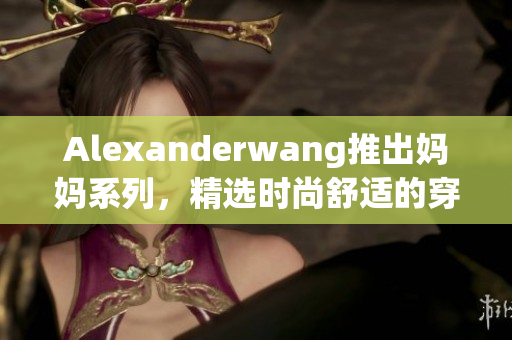 Alexanderwang推出妈妈系列，精选时尚舒适的穿搭