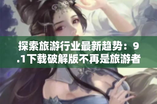 探索旅游行业最新趋势：9.1下载破解版不再是旅游者的选择