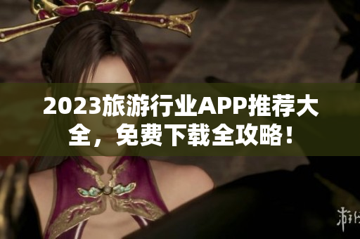2023旅游行业APP推荐大全，免费下载全攻略！