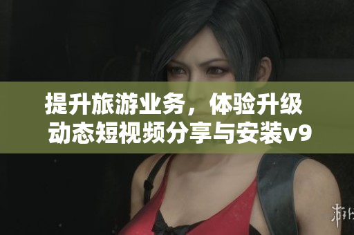 提升旅游业务，体验升级  动态短视频分享与安装v9.1引领您的旅行旅程
