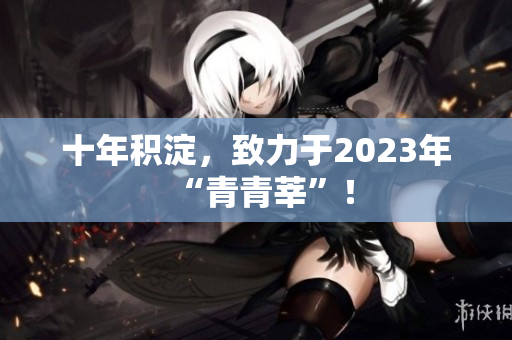 十年积淀，致力于2023年“青青莘”！