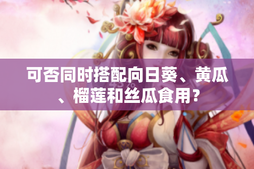 可否同时搭配向日葵、黄瓜、榴莲和丝瓜食用？