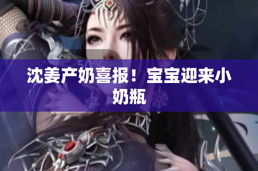 沈姜产奶喜报！宝宝迎来小奶瓶