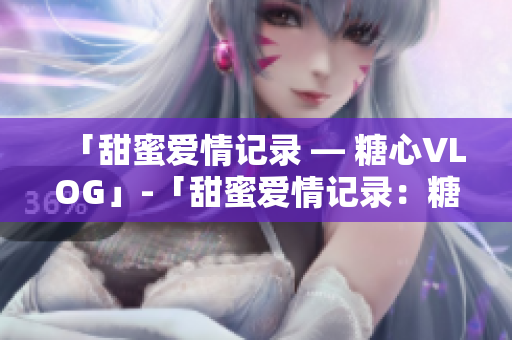 「甜蜜爱情记录 — 糖心VLOG」-「甜蜜爱情记录：糖心VLOG」