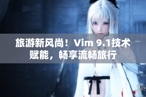 旅游新风尚！Vim 9.1技术赋能，畅享流畅旅行