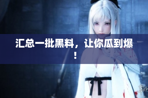 汇总一批黑料，让你瓜到爆！