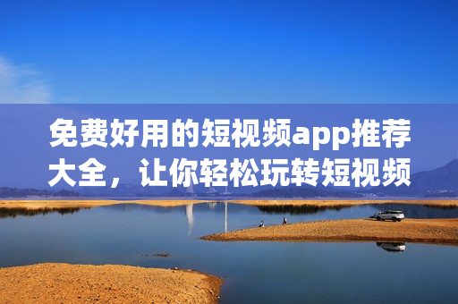 免费好用的短视频app推荐大全，让你轻松玩转短视频!