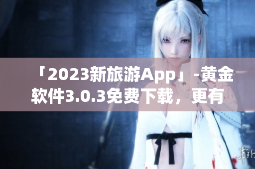 「2023新旅游App」-黄金软件3.0.3免费下载，更有效率的旅程规划