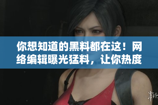 你想知道的黑料都在这！网络编辑曝光猛料，让你热度不停歇