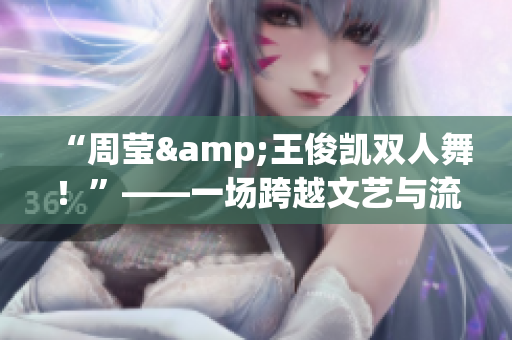 “周莹&王俊凯双人舞！”——一场跨越文艺与流行的奇妙邂逅