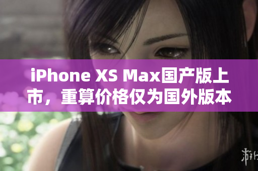 iPhone XS Max国产版上市，重算价格仅为国外版本一半