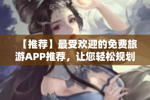 【推荐】最受欢迎的免费旅游APP推荐，让您轻松规划梦幻假期！