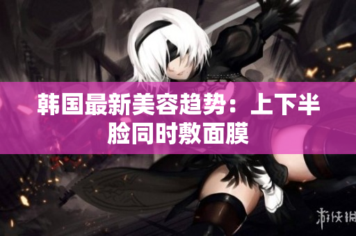 韩国最新美容趋势：上下半脸同时敷面膜