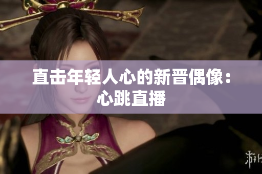 直击年轻人心的新晋偶像：心跳直播