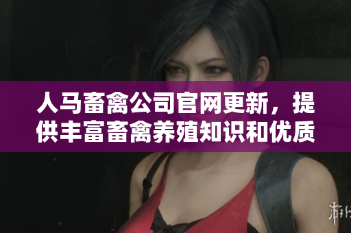 人马畜禽公司官网更新，提供丰富畜禽养殖知识和优质产品推荐
