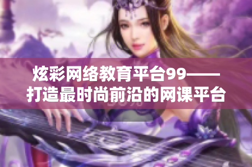 炫彩网络教育平台99——打造最时尚前沿的网课平台
